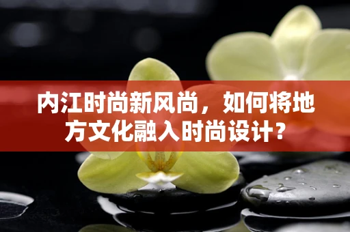 内江时尚新风尚，如何将地方文化融入时尚设计？
