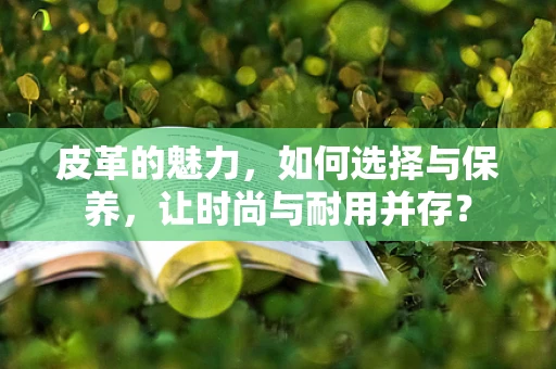 皮革的魅力，如何选择与保养，让时尚与耐用并存？
