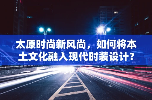 太原时尚新风尚，如何将本土文化融入现代时装设计？