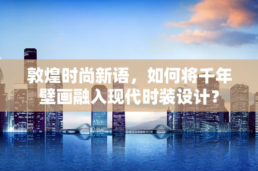 敦煌时尚新语，如何将千年壁画融入现代时装设计？
