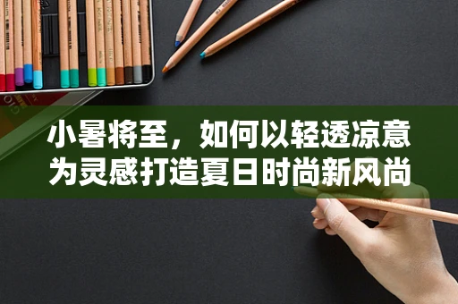 小暑将至，如何以轻透凉意为灵感打造夏日时尚新风尚？