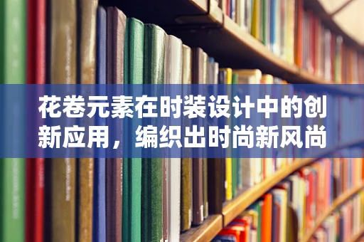 花卷元素在时装设计中的创新应用，编织出时尚新风尚？