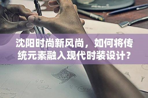 沈阳时尚新风尚，如何将传统元素融入现代时装设计？