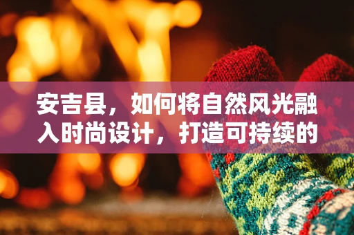 安吉县，如何将自然风光融入时尚设计，打造可持续的乡村时尚风？