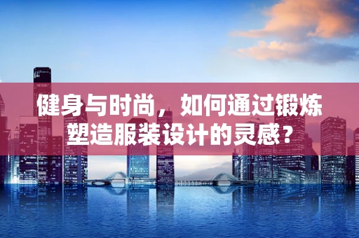 健身与时尚，如何通过锻炼塑造服装设计的灵感？