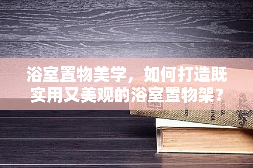 浴室置物美学，如何打造既实用又美观的浴室置物架？