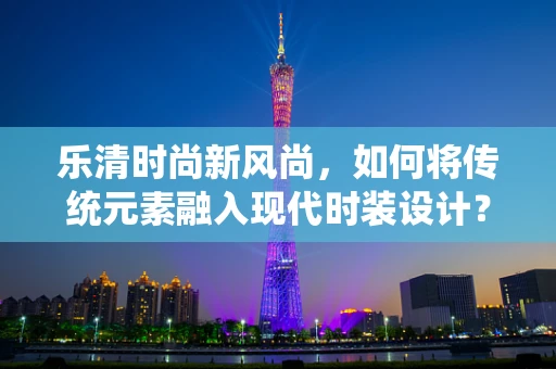 乐清时尚新风尚，如何将传统元素融入现代时装设计？
