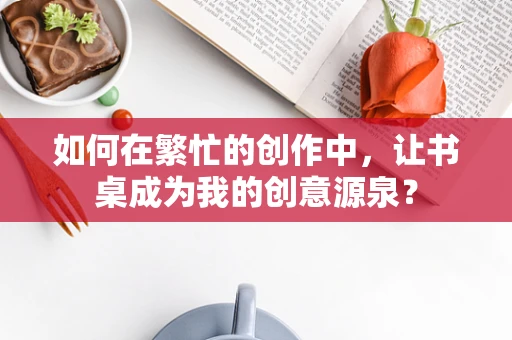 如何在繁忙的创作中，让书桌成为我的创意源泉？