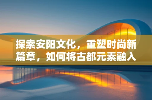探索安阳文化，重塑时尚新篇章，如何将古都元素融入现代时装设计？