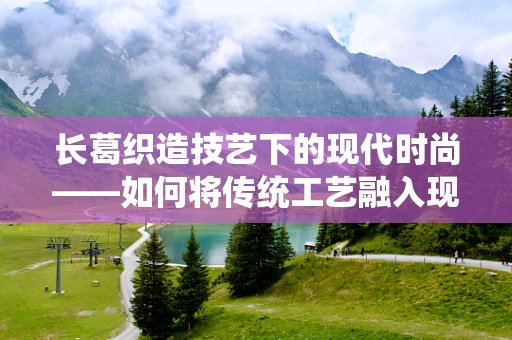 长葛织造技艺下的现代时尚——如何将传统工艺融入现代时装设计？