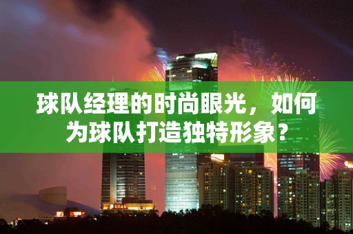 球队经理的时尚眼光，如何为球队打造独特形象？