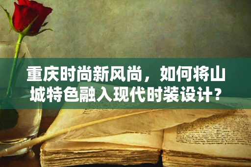 重庆时尚新风尚，如何将山城特色融入现代时装设计？