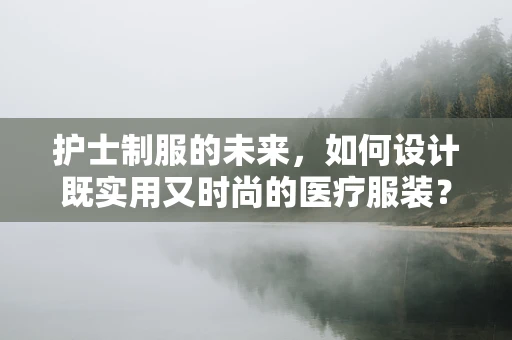护士制服的未来，如何设计既实用又时尚的医疗服装？