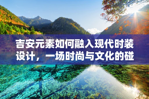 吉安元素如何融入现代时装设计，一场时尚与文化的碰撞