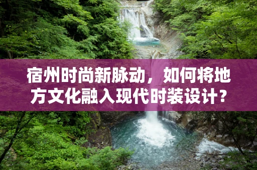 宿州时尚新脉动，如何将地方文化融入现代时装设计？