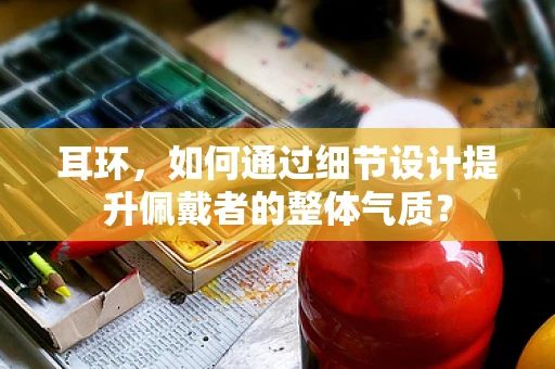 耳环，如何通过细节设计提升佩戴者的整体气质？