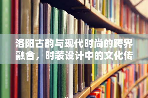 洛阳古韵与现代时尚的跨界融合，时装设计中的文化传承与创新