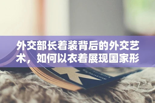 外交部长着装背后的外交艺术，如何以衣着展现国家形象？