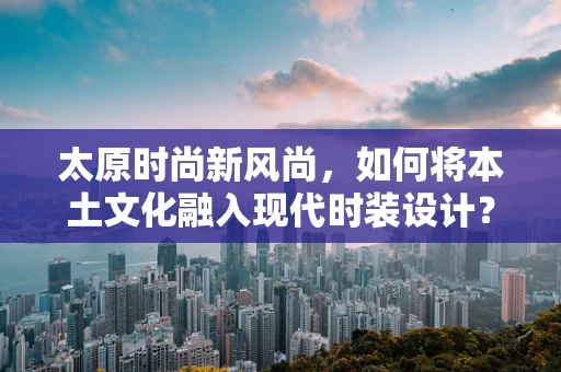 太原时尚新风尚，如何将本土文化融入现代时装设计？