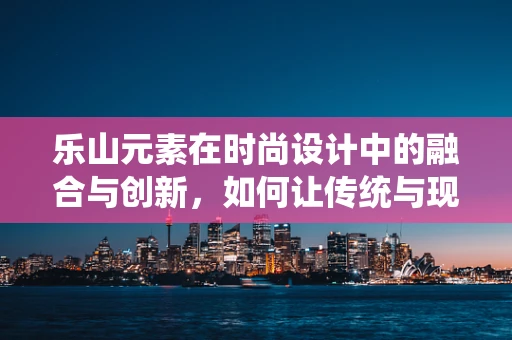 乐山元素在时尚设计中的融合与创新，如何让传统与现代和谐共生？