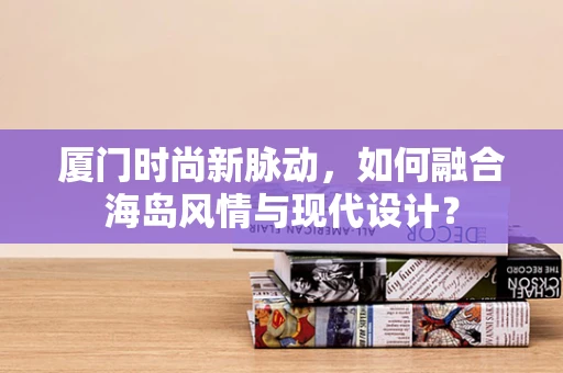 厦门时尚新脉动，如何融合海岛风情与现代设计？