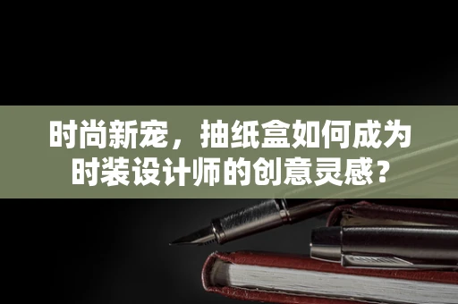 时尚新宠，抽纸盒如何成为时装设计师的创意灵感？