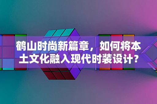 鹤山时尚新篇章，如何将本土文化融入现代时装设计？
