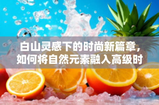 白山灵感下的时尚新篇章，如何将自然元素融入高级时装设计？