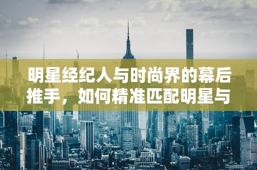明星经纪人与时尚界的幕后推手，如何精准匹配明星与时尚品牌？