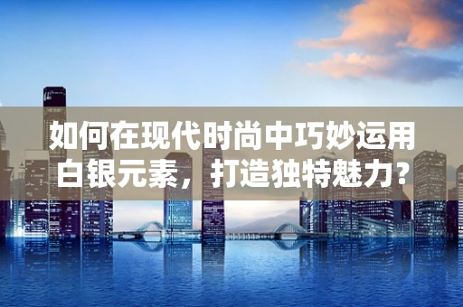如何在现代时尚中巧妙运用白银元素，打造独特魅力？