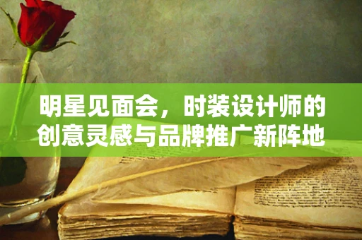 明星见面会，时装设计师的创意灵感与品牌推广新阵地
