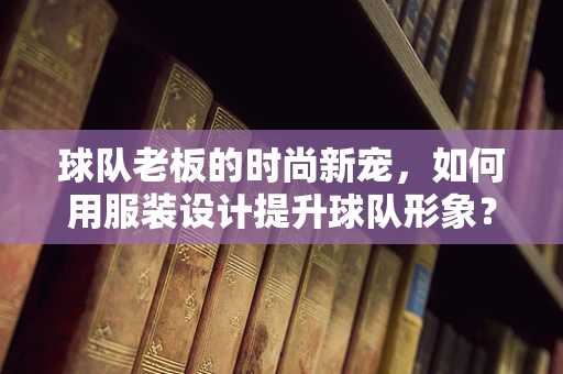 球队老板的时尚新宠，如何用服装设计提升球队形象？