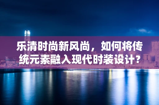 乐清时尚新风尚，如何将传统元素融入现代时装设计？