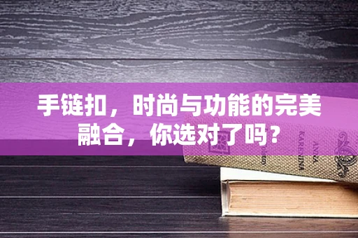 手链扣，时尚与功能的完美融合，你选对了吗？