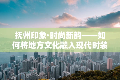 抚州印象·时尚新韵——如何将地方文化融入现代时装设计？
