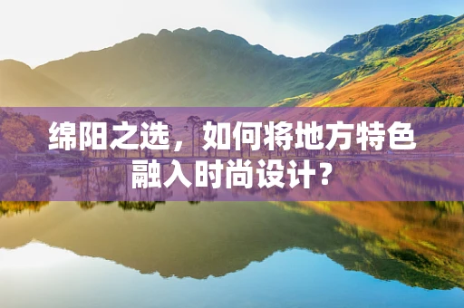 绵阳之选，如何将地方特色融入时尚设计？