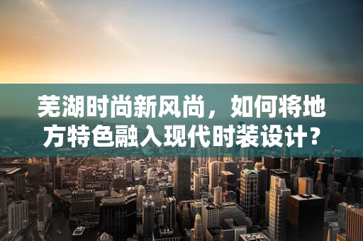 芜湖时尚新风尚，如何将地方特色融入现代时装设计？