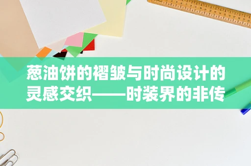 葱油饼的褶皱与时尚设计的灵感交织——时装界的非传统灵感来源
