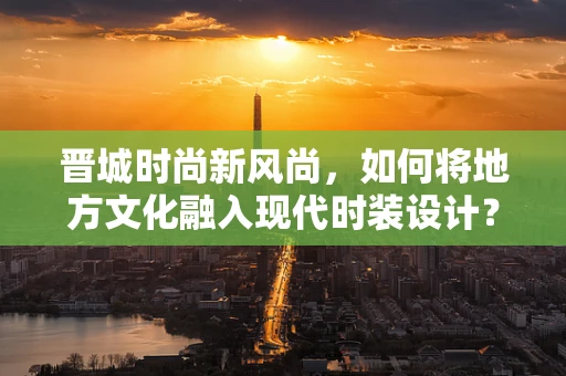 晋城时尚新风尚，如何将地方文化融入现代时装设计？