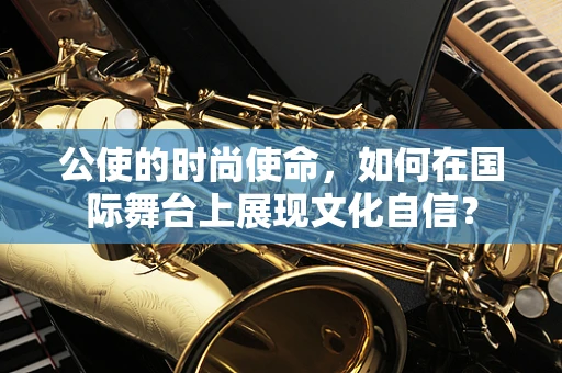 公使的时尚使命，如何在国际舞台上展现文化自信？