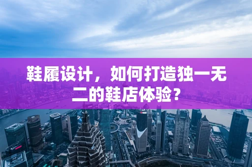 鞋履设计，如何打造独一无二的鞋店体验？