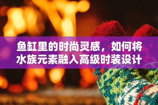 鱼缸里的时尚灵感，如何将水族元素融入高级时装设计？