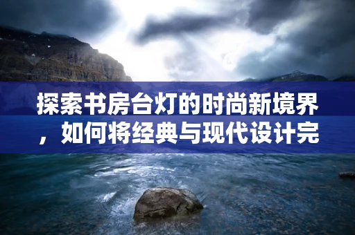 探索书房台灯的时尚新境界，如何将经典与现代设计完美融合？