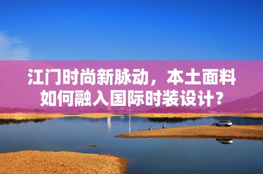 江门时尚新脉动，本土面料如何融入国际时装设计？