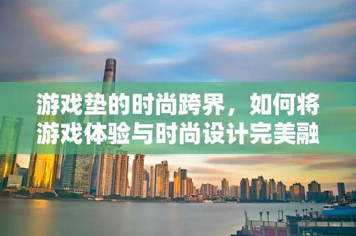 游戏垫的时尚跨界，如何将游戏体验与时尚设计完美融合？