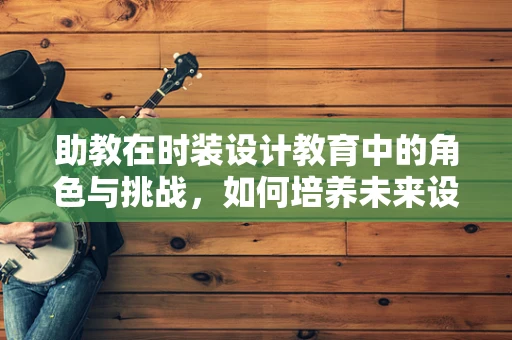 助教在时装设计教育中的角色与挑战，如何培养未来设计师的创意与技能？