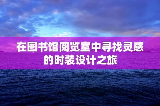 在图书馆阅览室中寻找灵感的时装设计之旅