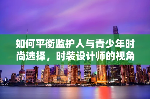 如何平衡监护人与青少年时尚选择，时装设计师的视角？