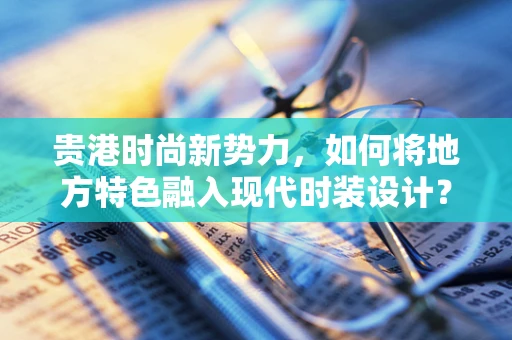 贵港时尚新势力，如何将地方特色融入现代时装设计？