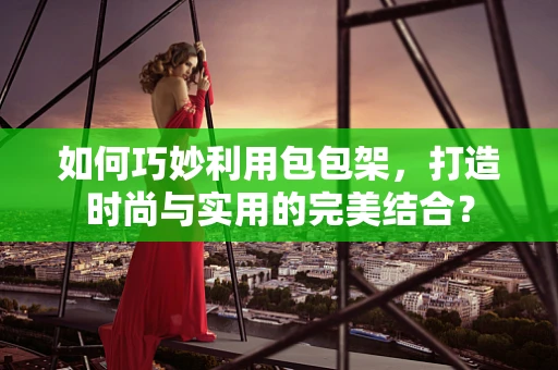 如何巧妙利用包包架，打造时尚与实用的完美结合？